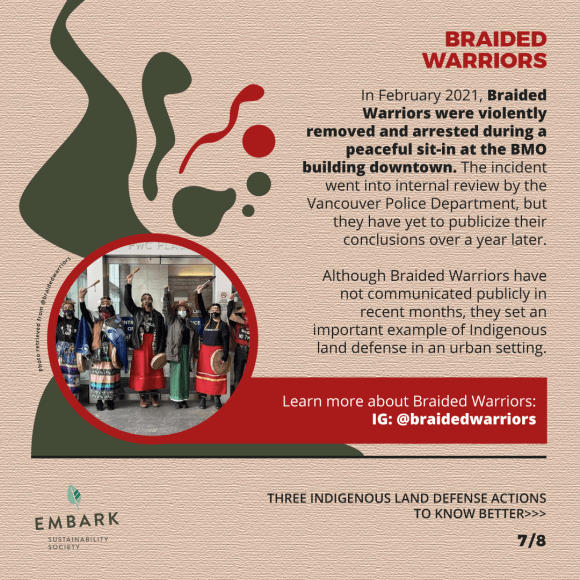 In February 2021, Braided Warriors were violently removed and arrested during a peaceful sit-in at the BMO building downtown. The incident went into internal review by the Vancouver Police Department, but they have yet to publicize their conclusions over a year later. Although Braided Warriors have not communicated publicly in recent months, they set an important example of Indigenous land defense in an urban setting. Learn more about Braided Warriors: IG: @braidedwarriors (slide 7/8)