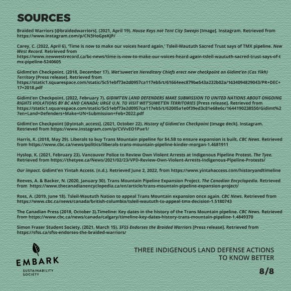 Black text over a green background reads SOURCES Braided Warriors [@braidedwarriors]. (2021, April 19). House Keys not Tent City Sweeps [Image]. Instagram. Retrieved from https://www.instagram.com/p/CN3HoGpsKjP/ Carey, C. (2022, April 6). ‘Time is now to make our voices heard again,’ Tsleil-Waututh Sacred Trust says of TMX pipeline. New West Record. Retrieved from https://www.newwestrecord.ca/bc-news/time-is-now-to-make-our-voices-heard-again-tsleil-waututh-sacred-trust-says-of-tmx-pipeline-5240605 Gidimt’en Checkpoint. (2018, December 17). Wet’suwet’en Hereditary Chiefs erect new checkpoint on Gidimt’en (Cas Yikh) Territory [Press release]. Retrieved from https://static1.squarespace.com/static/5c51ebf73e2d0957ca117eb5/t/61664eec879be543a232b02a/1634094829043/PR+DEC+17+2018.pdf Gidimt’en Checkpoint. (2022, February 7). GIDIMT’EN LAND DEFENDERS MAKE SUBMISSION TO UNITED NATIONS ABOUT ONGOING RIGHTS VIOLATIONS BY BC AND CANADA; URGE U.N. TO VISIT WET’SUWET’EN TERRITORIES [Press release]. Retrieved from https://static1.squarespace.com/static/5c51ebf73e2d0957ca117eb5/t/62005a1e0f39ed3c81e68e6c/1644190238550/Gidimt%27en+Land+Defenders+Make+UN+Submission+Feb+2022.pdf Gidimt’en Checkpoint [@yintah_access]. (2021, October 22). History of Gidimt’en Checkpoint [Image deck]. Instagram. Retrieved from https://www.instagram.com/p/CVVvEO1Pue1/ Harris, K. (2018, May 29). Liberals to buy Trans Mountain pipeline for $4.5B to ensure expansion is built. CBC News. Retrieved from https://www.cbc.ca/news/politics/liberals-trans-mountain-pipeline-kinder-morgan-1.4681911 Hyslop, K. (2021, February 23). Vancouver Police to Review Own Violent Arrests at Indigenous Pipeline Protest. The Tyee. Retrieved from https://thetyee.ca/News/2021/02/23/VPD-Review-Own-Violent-Arrests-Indigenous-Pipeline-Protests/ Our impact. Gidimt'en Yintah Access. (n.d.). Retrieved June 2, 2022, from https://www.yintahaccess.com/historyandtimeline Reeves, A. & Backer, N. (2020, January 30). Trans Mountain Pipeline Expansion Project. The Canadian Encyclopedia. Retrieved from https://www.thecanadianencyclopedia.ca/en/article/trans-mountain-pipeline-expansion-project/ (slide 8/8)
