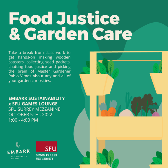 Graphic illustration of an indoor garden bed over a green background. Text reads Food Justice & Garden Care. Take a break from class work to get hands-on making wooden coasters, collecting seed packets,chatting food justice and picking the brain of Master Gardener Pablo Vimos about any and all of your garden curiosities. Embark Sustainability times SFU Games Lounge. SFU Surrey Mezzanine October 5th 2022 1 - 4 PM