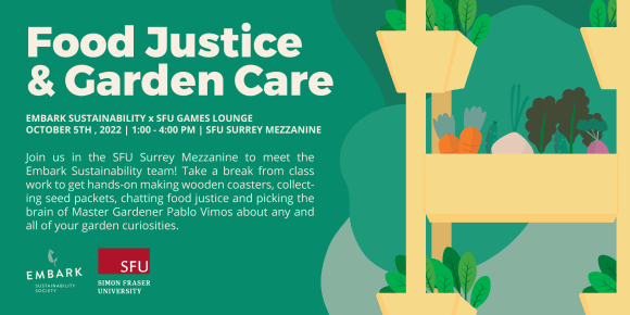 Graphic illustration of an indoor garden bed over a green background. Text reads Food Justice & Garden Care. Join us in the SFU Surrey Mezzanine to meet the Embark Sustainability team! Take a break from class work to get hands-on making wooden coasters, collecting seed packets,chatting food justice and picking the brain of Master Gardener Pablo Vimos about any and all of your garden curiosities. Embark Sustainability times SFU Games Lounge. SFU Surrey Mezzanine October 5th 2022 1 - 4 PM
